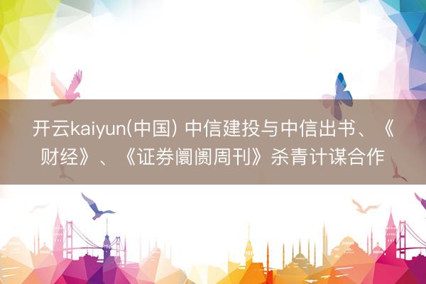 开云kaiyun(中国) 中信建投与中信出书、《财经》、《证券阛阓周刊》杀青计谋合作