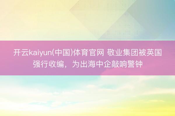 开云kaiyun(中国)体育官网 敬业集团被英国强行收编，为出海中企敲响警钟
