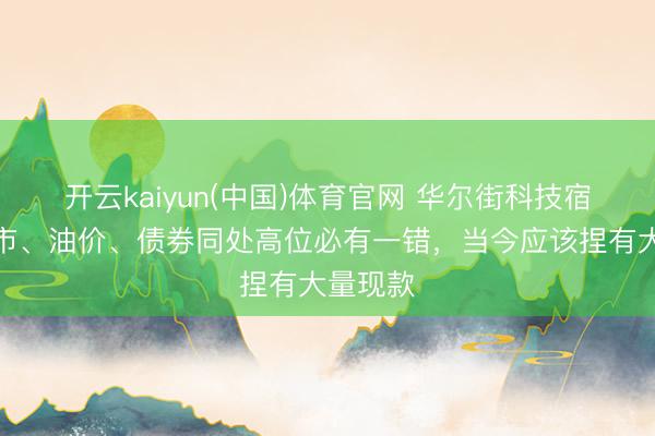 开云kaiyun(中国)体育官网 华尔街科技宿将：股市、油价、债券同处高位必有一错，当今应该捏有大量现款