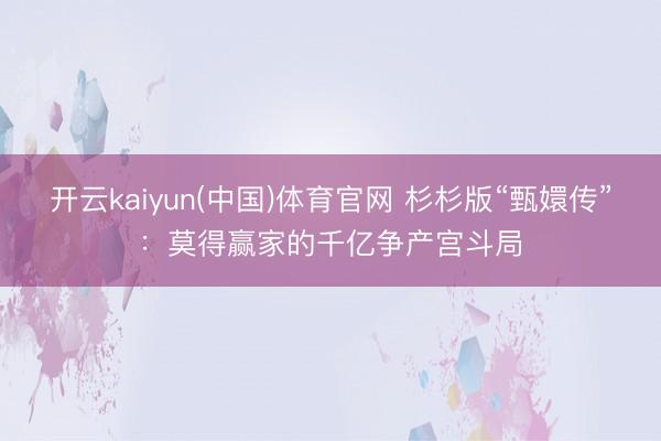 开云kaiyun(中国)体育官网 杉杉版“甄嬛传”：莫得赢家的千亿争产宫斗局