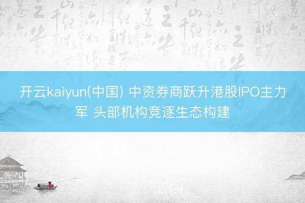开云kaiyun(中国) 中资券商跃升港股IPO主力军 头部机构竞逐生态构建
