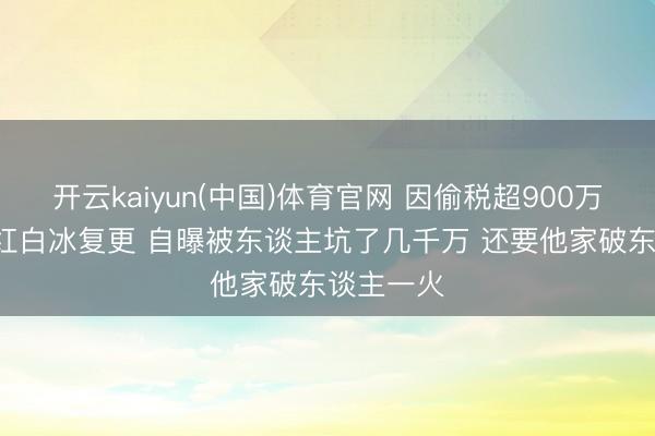 开云kaiyun(中国)体育官网 因偷税超900万被查  网红白冰复更 自曝被东谈主坑了几千万 还要他家破东谈主一火
