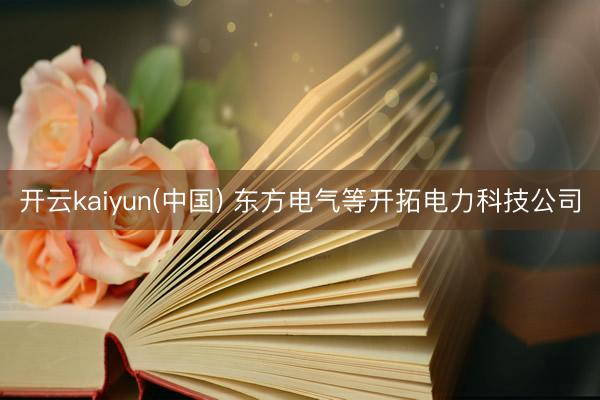 开云kaiyun(中国) 东方电气等开拓电力科技公司