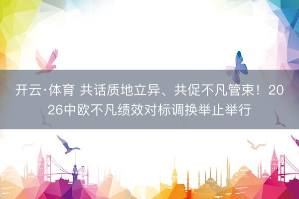 开云·体育 共话质地立异、共促不凡管束！2026中欧不凡绩效对标调换举止举行