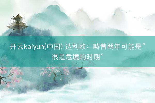 开云kaiyun(中国) 达利欧：畴昔两年可能是“很是危境的时期”
