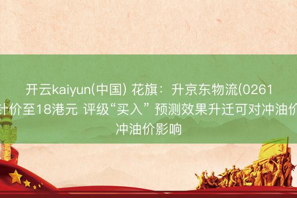 开云kaiyun(中国) 花旗：升京东物流(02618)方针价至18港元 评级“买入” 预测效果升迁可对冲油价影响