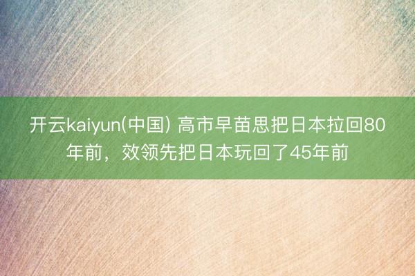 开云kaiyun(中国) 高市早苗思把日本拉回80年前，效领先把日本玩回了45年前