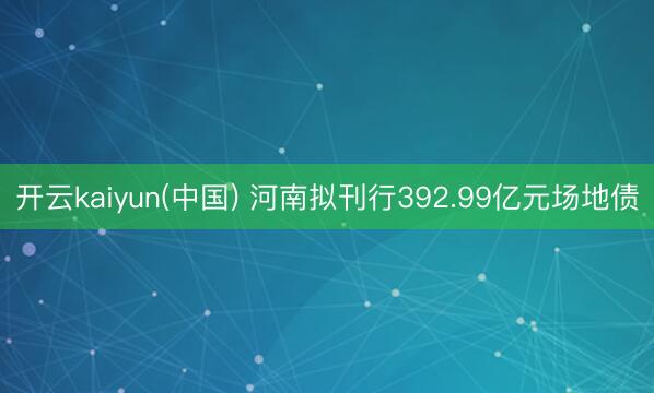 开云kaiyun(中国) 河南拟刊行392.99亿元场地债