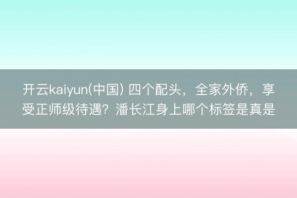 开云kaiyun(中国) 四个配头，全家外侨，享受正师级待遇？潘长江身上哪个标签是真是