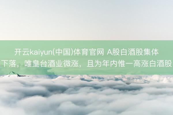 开云kaiyun(中国)体育官网 A股白酒股集体下落，唯皇台酒业微涨，且为年内惟一高涨白酒股