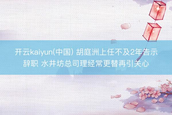 开云kaiyun(中国) 胡庭洲上任不及2年告示辞职 水井坊总司理经常更替再引关心