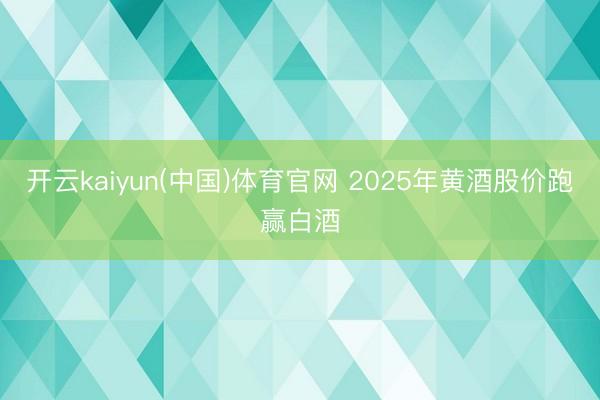开云kaiyun(中国)体育官网 2025年黄酒股价跑赢白酒