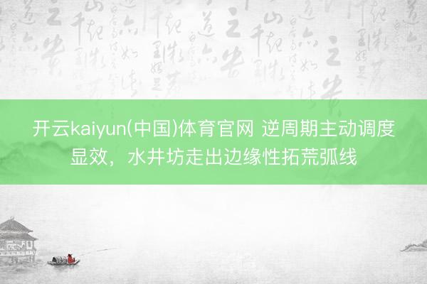 开云kaiyun(中国)体育官网 逆周期主动调度显效，水井坊走出边缘性拓荒弧线
