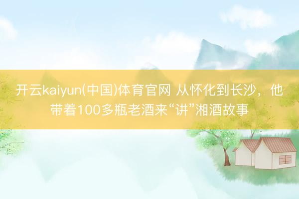开云kaiyun(中国)体育官网 从怀化到长沙，他带着100多瓶老酒来“讲”湘酒故事