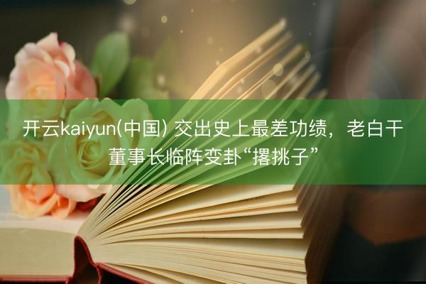 开云kaiyun(中国) 交出史上最差功绩，老白干董事长临阵变卦“撂挑子”