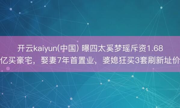 开云kaiyun(中国) 曝四太奚梦瑶斥资1.68亿买豪宅，娶妻7年首置业，婆媳狂买3套刷新址价