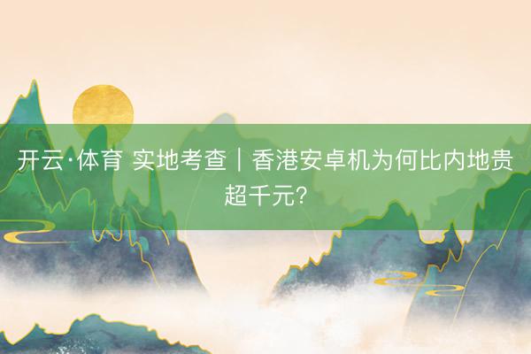 开云·体育 实地考查｜香港安卓机为何比内地贵超千元？