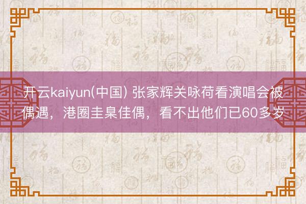 开云kaiyun(中国) 张家辉关咏荷看演唱会被偶遇，港圈圭臬佳偶，看不出他们已60多岁