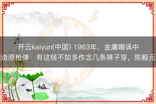 开云kaiyun(中国) 1963年，金庸嘲讽中国造原枪弹：有这钱不如多作念几条裤子穿，陈毅元戎