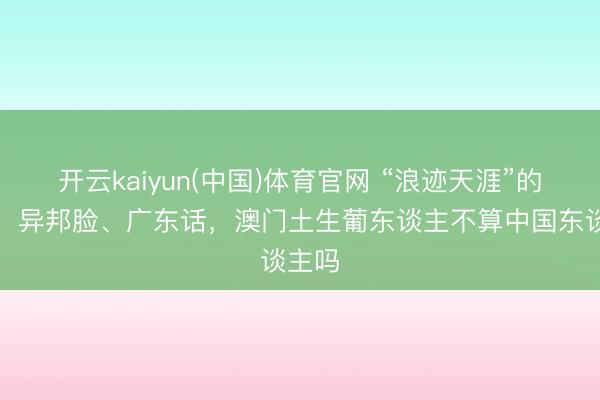 开云kaiyun(中国)体育官网 “浪迹天涯”的民族，异邦脸、广东话，澳门土生葡东谈主不算中国东谈主吗