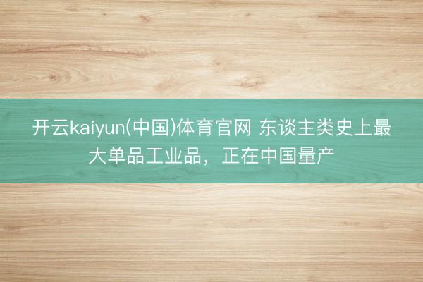 开云kaiyun(中国)体育官网 东谈主类史上最大单品工业品，正在中国量产