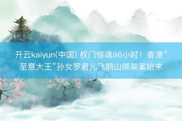 开云kaiyun(中国) 权门惊魂96小时！香港“至意大王”孙女罗君儿飞鹅山绑架案始末
