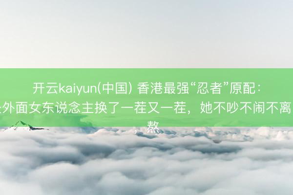 开云kaiyun(中国) 香港最强“忍者”原配：丈夫外面女东说念主换了一茬又一茬，她不吵不闹不离，熬