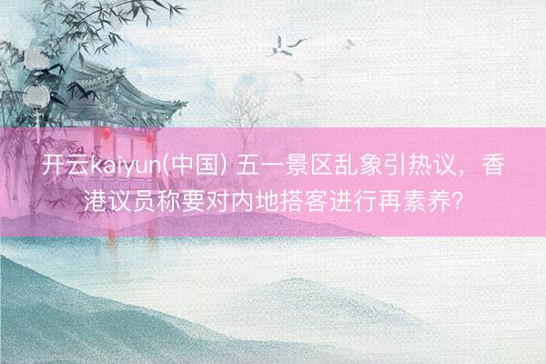 开云kaiyun(中国) 五一景区乱象引热议，香港议员称要对内地搭客进行再素养？
