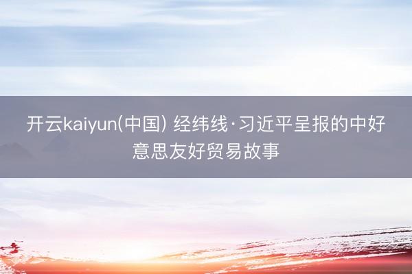 开云kaiyun(中国) 经纬线·习近平呈报的中好意思友好贸易故事