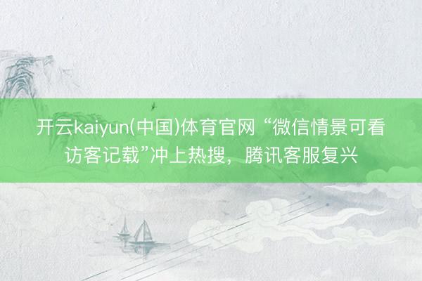 开云kaiyun(中国)体育官网 “微信情景可看访客记载”冲上热搜，腾讯客服复兴