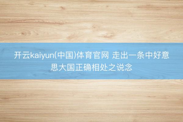 开云kaiyun(中国)体育官网 走出一条中好意思大国正确相处之说念