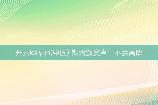 开云kaiyun(中国) 斯塔默发声：不会离职