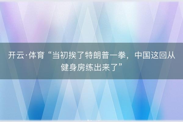 开云·体育 “当初挨了特朗普一拳，中国这回从健身房练出来了”
