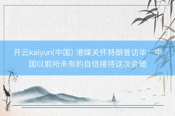 开云kaiyun(中国) 港媒关怀特朗普访华：中国以前所未有的自信接待这次会晤