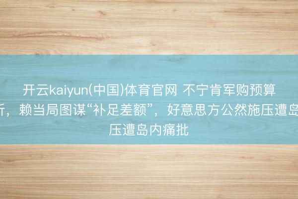 开云kaiyun(中国)体育官网 不宁肯军购预算被打6折，赖当局图谋“补足差额”，好意思方公然施压遭岛内痛批