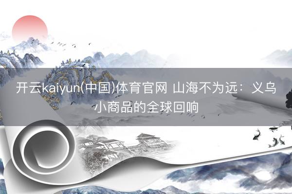 开云kaiyun(中国)体育官网 山海不为远：义乌小商品的全球回响