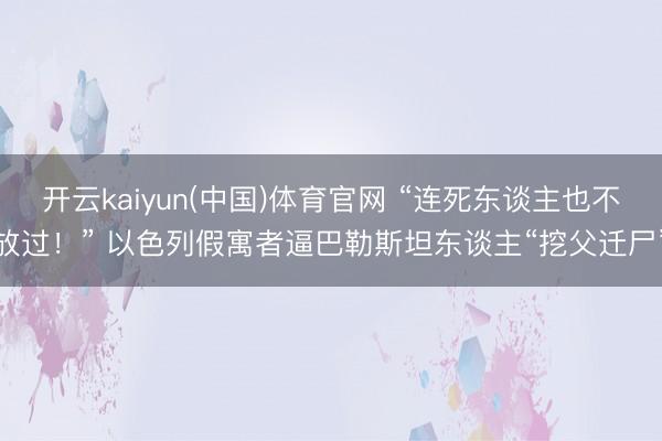 开云kaiyun(中国)体育官网 “连死东谈主也不放过！” 以色列假寓者逼巴勒斯坦东谈主“挖父迁尸”