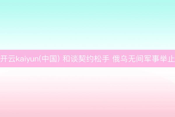 开云kaiyun(中国) 和谈契约松手 俄乌无间军事举止
