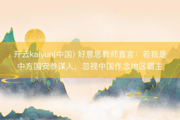 开云kaiyun(中国) 好意思教师直言：若我是中方国安参谋人，忽视中国作念地区霸主