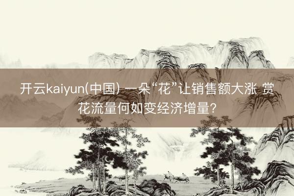 开云kaiyun(中国) 一朵“花”让销售额大涨 赏花流量何如变经济增量?