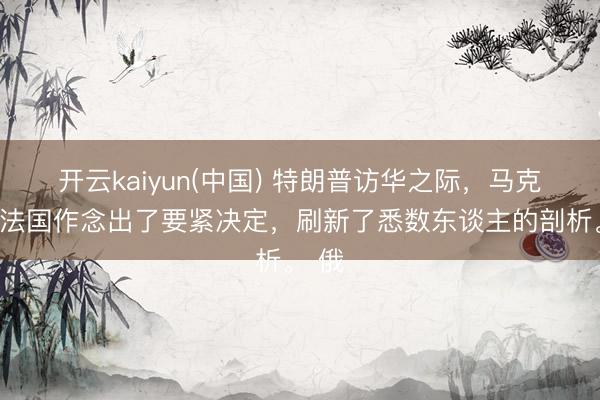 开云kaiyun(中国) 特朗普访华之际，马克龙在法国作念出了要紧决定，刷新了悉数东谈主的剖析。 俄