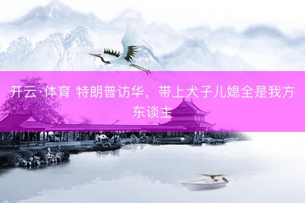 开云·体育 特朗普访华，带上犬子儿媳全是我方东谈主