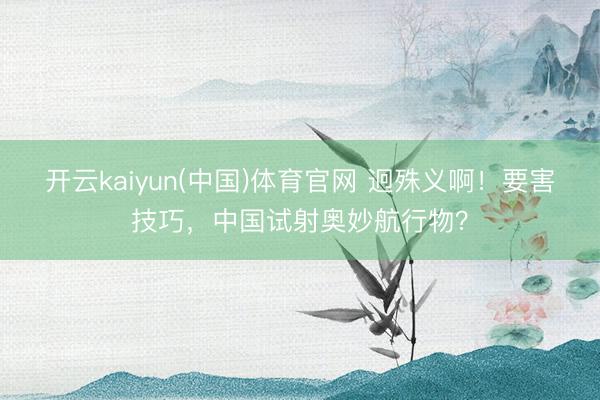 开云kaiyun(中国)体育官网 迥殊义啊！要害技巧，中国试射奥妙航行物？