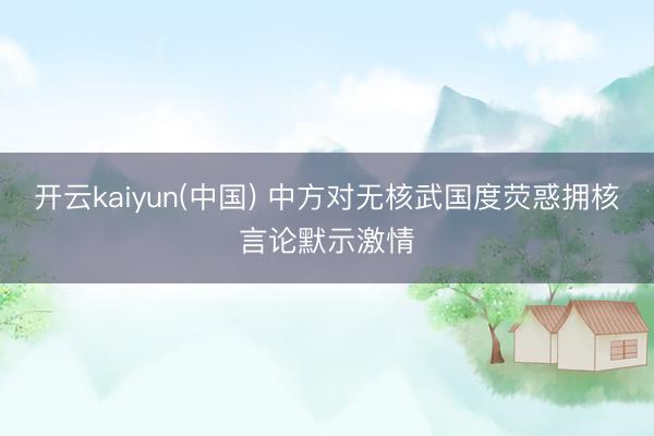 开云kaiyun(中国) 中方对无核武国度荧惑拥核言论默示激情