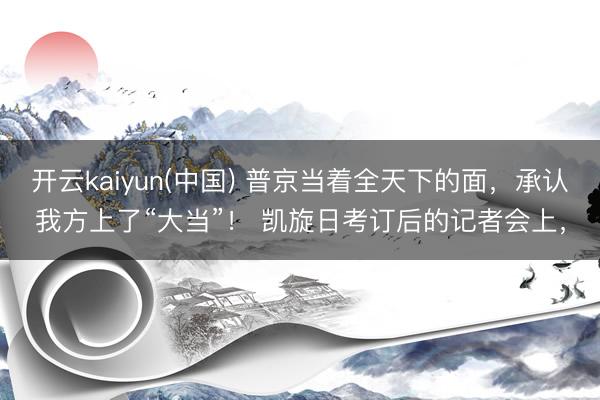 开云kaiyun(中国) 普京当着全天下的面，承认我方上了“大当”！ 凯旋日考订后的记者会上，
