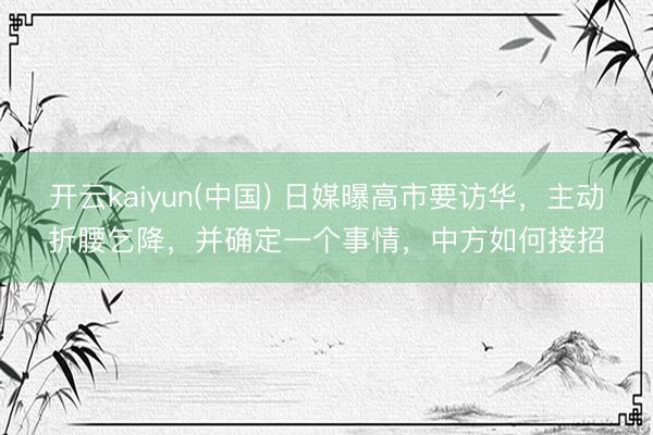 开云kaiyun(中国) 日媒曝高市要访华，主动折腰乞降，并确定一个事情，中方如何接招