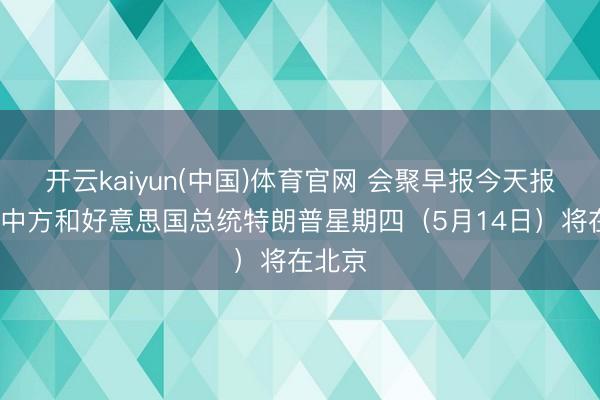 开云kaiyun(中国)体育官网 会聚早报今天报谈：“中方和好意思国总统特朗普星期四（5月14日）将在北京
