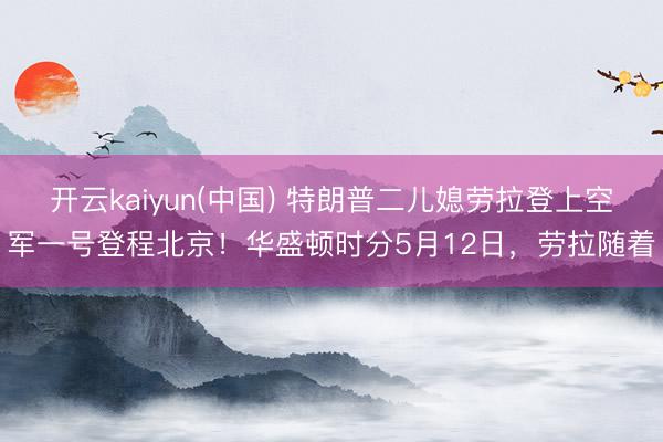 开云kaiyun(中国) 特朗普二儿媳劳拉登上空军一号登程北京！华盛顿时分5月12日，劳拉随着