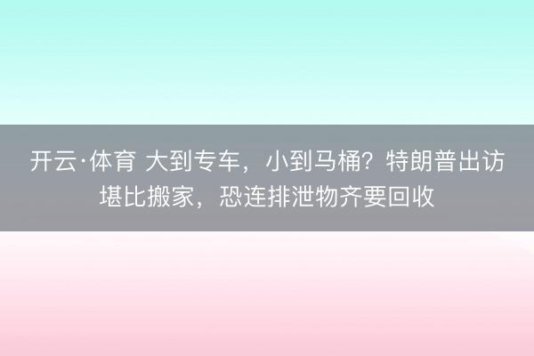 开云·体育 大到专车，小到马桶？特朗普出访堪比搬家，恐连排泄物齐要回收