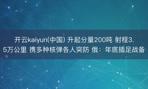 开云kaiyun(中国) 升起分量200吨 射程3.5万公里 携多种核弹各人突防 俄：年底插足战备